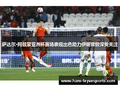 萨达尔·阿兹蒙亚洲杯赛场表现出色助力伊朗晋级深受关注 萨达尔·阿兹蒙亚洲杯赛场表现出色助力伊朗晋级深受关注