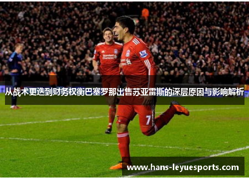 从战术更迭到财务权衡巴塞罗那出售苏亚雷斯的深层原因与影响解析