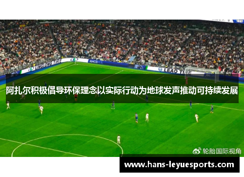 阿扎尔积极倡导环保理念以实际行动为地球发声推动可持续发展