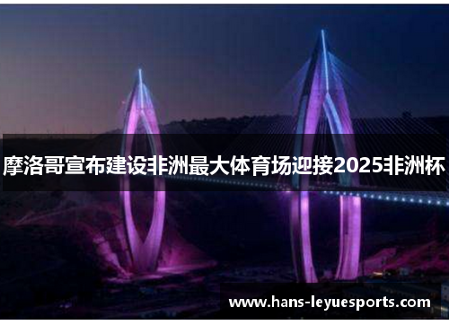 摩洛哥宣布建设非洲最大体育场迎接2025非洲杯